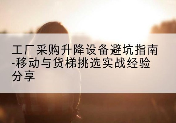 马龙移动式升降机怎么选-工厂采购升降设备避坑指南-移动与货梯挑选实战经验分享