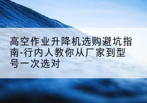 马龙升降平台厂家-高空作业升降机选购避坑指南-行内人教你从厂家到型号一次选对