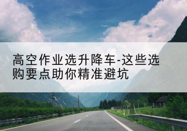 马龙升降车厂家-高空作业选升降车-这些选购要点助你*避坑