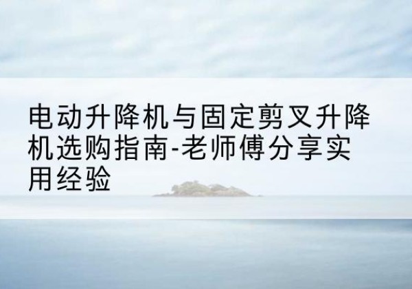 马龙电动升降机怎么选-电动升降机与固定剪叉升降机选购指南-老师傅分享实用经验
