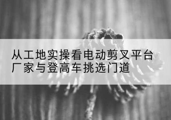 马龙电动剪叉升降平台厂家-从工地实操看电动剪叉平台厂家与登高车挑选门道